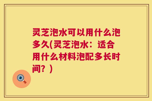 灵芝泡水可以用什么泡多久(灵芝泡水:适合用什么材料泡配多长时间?) 灵芝泡水可以用什么泡多久(灵芝泡水:适合用什么材料泡配多长时间?)