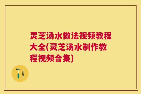 灵芝汤水做法视频教程大全(灵芝汤水制作教程视频合集) 灵芝汤水做法视频教程大全(灵芝汤水制作教程视频合集)