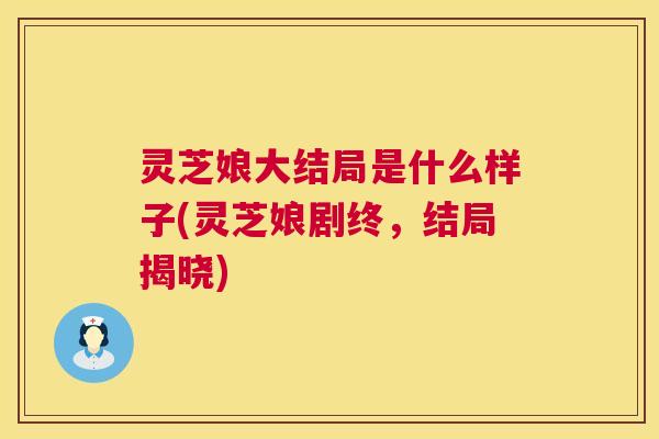 灵芝娘大结局是什么样子(灵芝娘剧终,结局揭晓) 灵芝娘大结局是什么样子(灵芝娘剧终,结局揭晓)