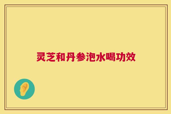 灵芝和丹参泡水喝功效 灵芝和丹参泡水喝功效