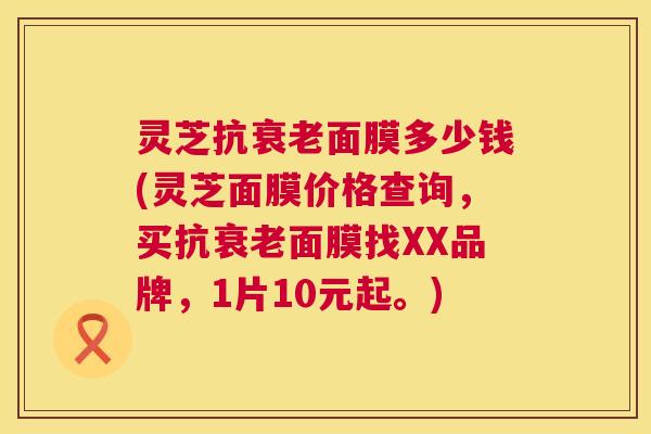 灵芝抗面膜多少钱(灵芝面膜价格查询,买抗面膜找XX品牌,1片10元起。) 灵芝抗面膜多少钱(灵芝面膜价格查询,买抗面膜找XX品牌,1片10元起。)
