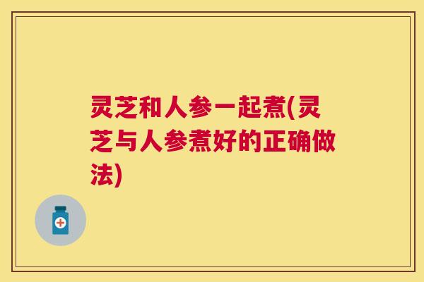 灵芝和人参一起煮(灵芝与人参煮好的正确做法) 灵芝和人参一起煮(灵芝与人参煮好的正确做法)