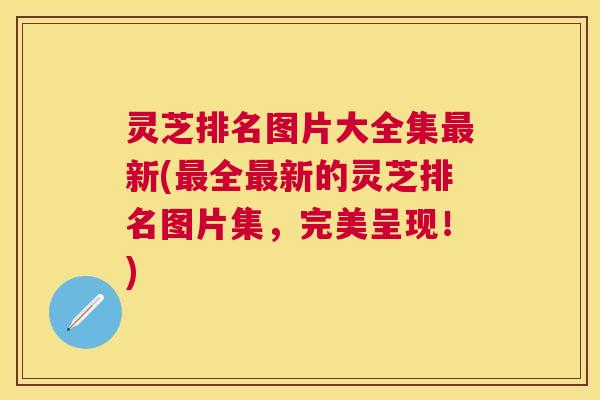 灵芝排名图片大全集新(全新的灵芝排名图片集,完美呈现!) 灵芝排名图片大全集新(全新的灵芝排名图片集,完美呈现!)