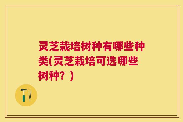 灵芝栽培树种有哪些种类(灵芝栽培可选哪些树种?) 灵芝栽培树种有哪些种类(灵芝栽培可选哪些树种?)