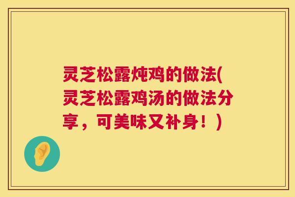 灵芝松露炖鸡的做法(灵芝松露鸡汤的做法分享,可美味又补身!) 灵芝松露炖鸡的做法(灵芝松露鸡汤的做法分享,可美味又补身!)