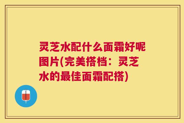 灵芝水配什么面霜好呢图片(完美搭档:灵芝水的佳面霜配搭) 灵芝水配什么面霜好呢图片(完美搭档:灵芝水的佳面霜配搭)