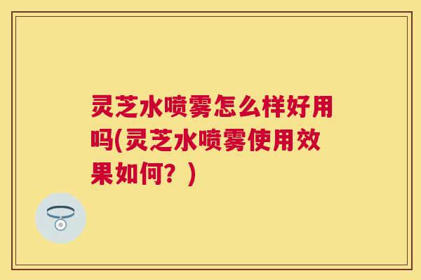 灵芝水喷雾怎么样好用吗(灵芝水喷雾使用效果如何?) 灵芝水喷雾怎么样好用吗(灵芝水喷雾使用效果如何?)