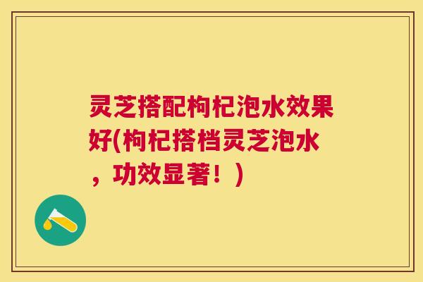 灵芝搭配枸杞泡水效果好(枸杞搭档灵芝泡水,功效显著!) 灵芝搭配枸杞泡水效果好(枸杞搭档灵芝泡水,功效显著!)