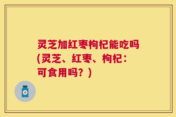 灵芝加红枣枸杞能吃吗(灵芝、红枣、枸杞:可食用吗?) 灵芝加红枣枸杞能吃吗(灵芝、红枣、枸杞:可食用吗?)