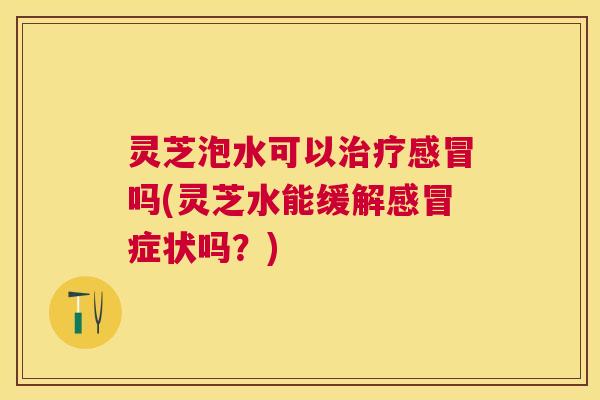 灵芝泡水可以吗(灵芝水能缓解症状吗?) 灵芝泡水可以吗(灵芝水能缓解症状吗?)