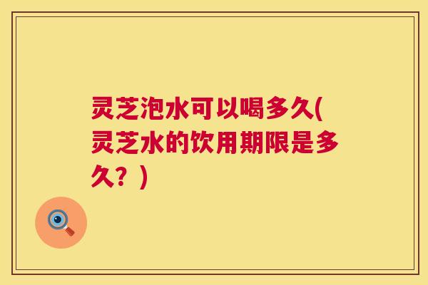 灵芝泡水可以喝多久(灵芝水的饮用期限是多久？)