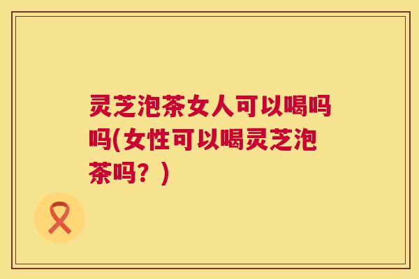 灵芝泡茶女人可以喝吗吗(女性可以喝灵芝泡茶吗?) 灵芝泡茶女人可以喝吗吗(女性可以喝灵芝泡茶吗?)