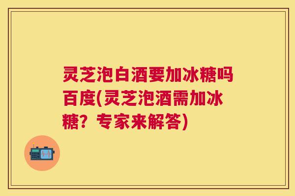 灵芝泡白酒要加冰糖吗百度(灵芝泡酒需加冰糖?专家来解答) 灵芝泡白酒要加冰糖吗百度(灵芝泡酒需加冰糖?专家来解答)