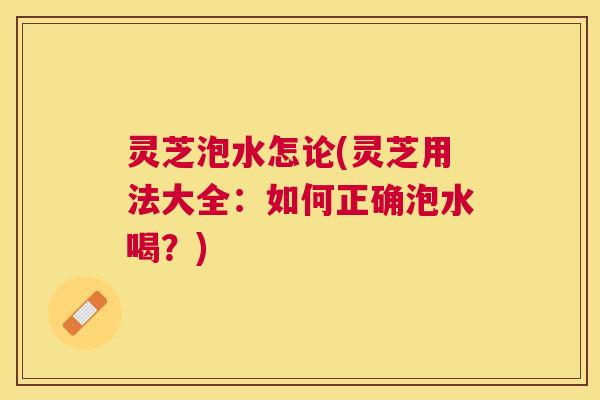 灵芝泡水怎论(灵芝用法大全:如何正确泡水喝?) 灵芝泡水怎论(灵芝用法大全:如何正确泡水喝?)