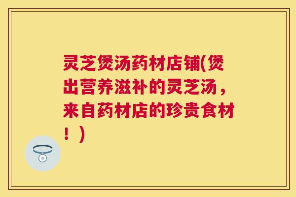 灵芝煲汤药材店铺(煲出营养滋补的灵芝汤,来自药材店的珍贵食材!) 灵芝煲汤药材店铺(煲出营养滋补的灵芝汤,来自药材店的珍贵食材!)