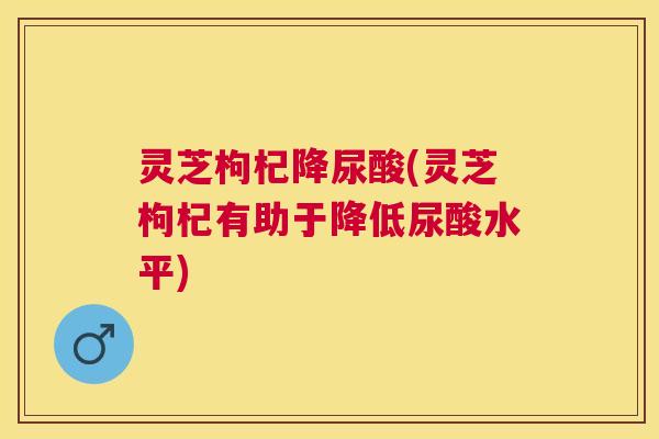 灵芝枸杞降尿酸(灵芝枸杞有助于降低尿酸水平) 灵芝枸杞降尿酸(灵芝枸杞有助于降低尿酸水平)