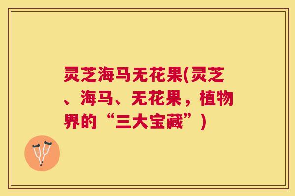 灵芝海马无花果(灵芝、海马、无花果,植物界的“三大宝藏”) 灵芝海马无花果(灵芝、海马、无花果,植物界的“三大宝藏”)