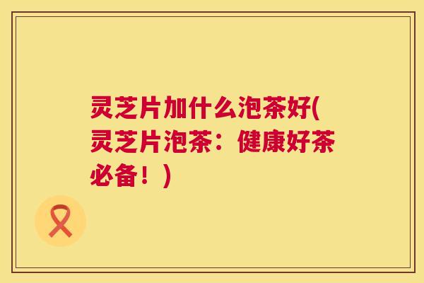 灵芝片加什么泡茶好(灵芝片泡茶:健康好茶必备!) 灵芝片加什么泡茶好(灵芝片泡茶:健康好茶必备!)