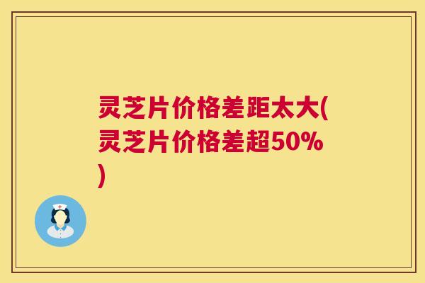 灵芝片价格差距太大(灵芝片价格差超50%) 灵芝片价格差距太大(灵芝片价格差超50%)