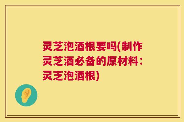 灵芝泡酒根要吗(制作灵芝酒必备的原材料:灵芝泡酒根) 灵芝泡酒根要吗(制作灵芝酒必备的原材料:灵芝泡酒根)