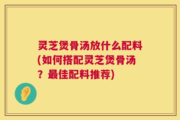 灵芝煲骨汤放什么配料(如何搭配灵芝煲骨汤?佳配料推荐) 灵芝煲骨汤放什么配料(如何搭配灵芝煲骨汤?佳配料推荐)