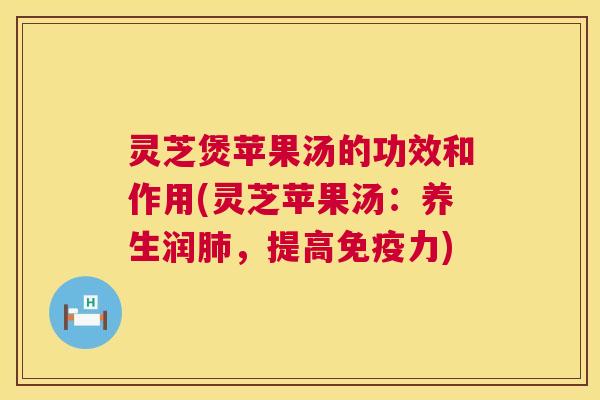 灵芝煲苹果汤的功效和作用(灵芝苹果汤:养生润,提高免疫力) 灵芝煲苹果汤的功效和作用(灵芝苹果汤:养生润,提高免疫力)