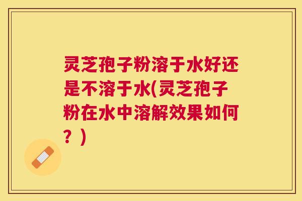 灵芝孢子粉溶于水好还是不溶于水(灵芝孢子粉在水中溶解效果如何?) 灵芝孢子粉溶于水好还是不溶于水(灵芝孢子粉在水中溶解效果如何?)