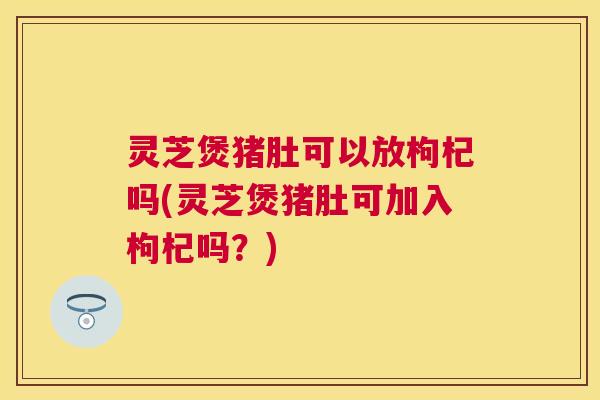 灵芝煲猪肚可以放枸杞吗(灵芝煲猪肚可加入枸杞吗?) 灵芝煲猪肚可以放枸杞吗(灵芝煲猪肚可加入枸杞吗?)