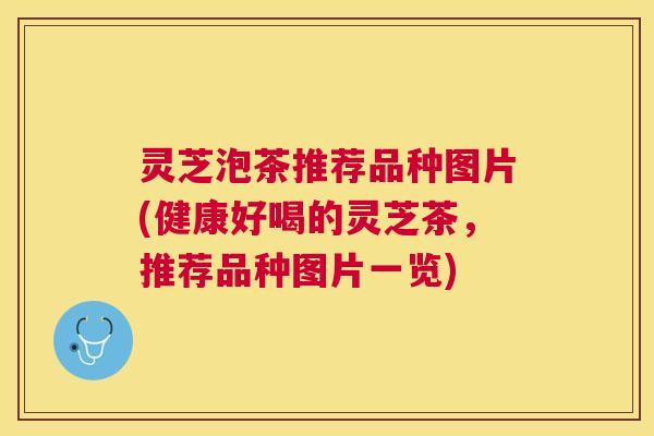 灵芝泡茶推荐品种图片(健康好喝的灵芝茶,推荐品种图片一览) 灵芝泡茶推荐品种图片(健康好喝的灵芝茶,推荐品种图片一览)