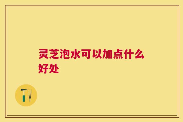 灵芝泡水可以加点什么好处 灵芝泡水可以加点什么好处