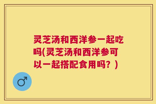 灵芝汤和西洋参一起吃吗(灵芝汤和西洋参可以一起搭配食用吗?) 灵芝汤和西洋参一起吃吗(灵芝汤和西洋参可以一起搭配食用吗?)