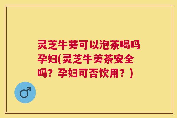 灵芝牛蒡可以泡茶喝吗孕妇(灵芝牛蒡茶安全吗?孕妇可否饮用?) 灵芝牛蒡可以泡茶喝吗孕妇(灵芝牛蒡茶安全吗?孕妇可否饮用?)