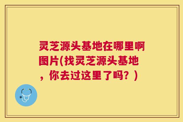 灵芝源头基地在哪里啊图片(找灵芝源头基地,你去过这里了吗?) 灵芝源头基地在哪里啊图片(找灵芝源头基地,你去过这里了吗?)