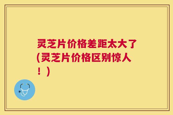 灵芝片价格差距太大了(灵芝片价格区别惊人!) 灵芝片价格差距太大了(灵芝片价格区别惊人!)