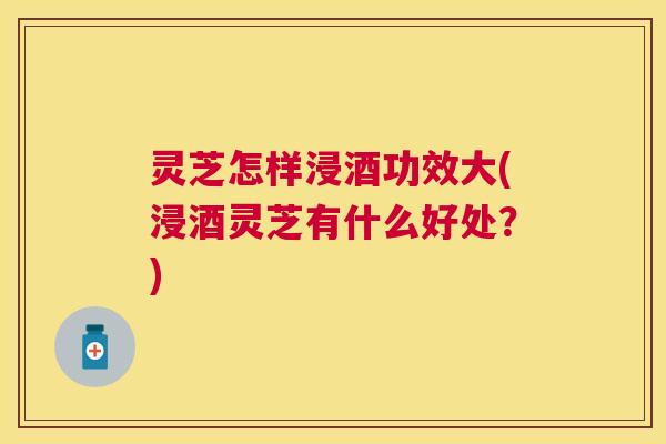 灵芝怎样浸酒功效大(浸酒灵芝有什么好处?) 灵芝怎样浸酒功效大(浸酒灵芝有什么好处?)