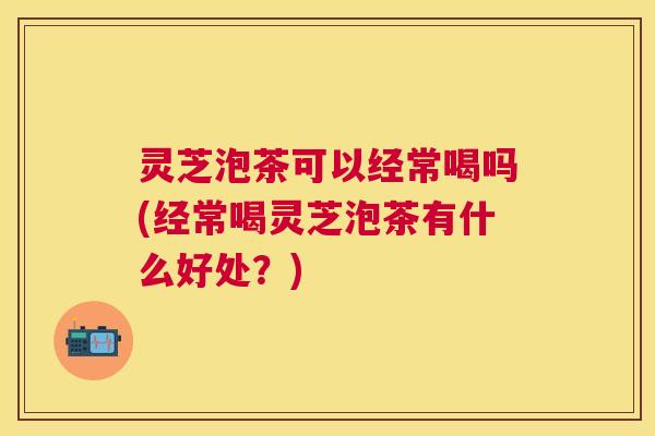 灵芝泡茶可以经常喝吗(经常喝灵芝泡茶有什么好处?) 灵芝泡茶可以经常喝吗(经常喝灵芝泡茶有什么好处?)