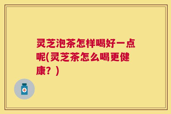 灵芝泡茶怎样喝好一点呢(灵芝茶怎么喝更健康?) 灵芝泡茶怎样喝好一点呢(灵芝茶怎么喝更健康?)