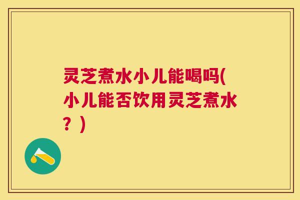 灵芝煮水小儿能喝吗(小儿能否饮用灵芝煮水?) 灵芝煮水小儿能喝吗(小儿能否饮用灵芝煮水?)
