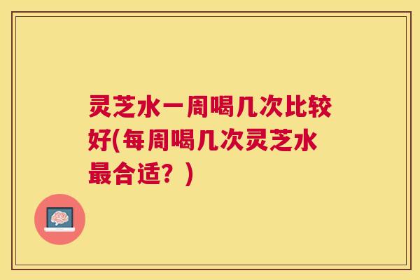 灵芝水一周喝几次比较好(每周喝几次灵芝水合适？)