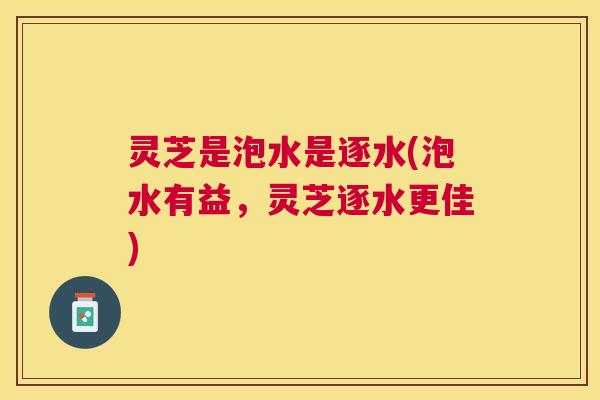 灵芝是泡水是逐水(泡水有益,灵芝逐水更佳) 灵芝是泡水是逐水(泡水有益,灵芝逐水更佳)