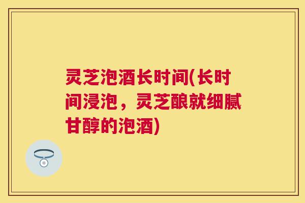 灵芝泡酒长时间(长时间浸泡,灵芝酿就细腻甘醇的泡酒) 灵芝泡酒长时间(长时间浸泡,灵芝酿就细腻甘醇的泡酒)