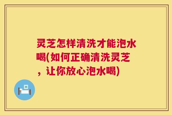灵芝怎样清洗才能泡水喝(如何正确清洗灵芝,让你放心泡水喝) 灵芝怎样清洗才能泡水喝(如何正确清洗灵芝,让你放心泡水喝)