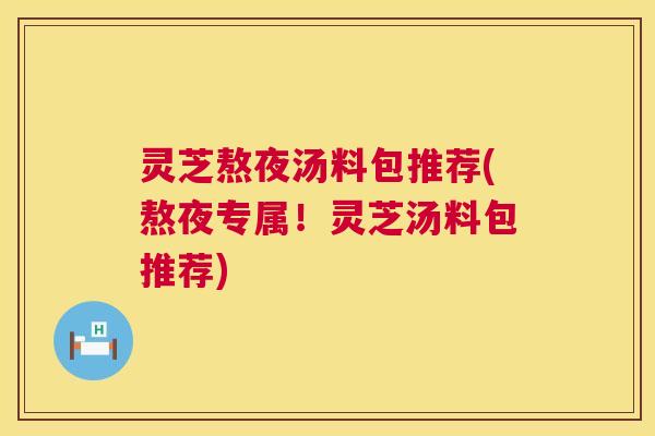 灵芝熬夜汤料包推荐(熬夜专属!灵芝汤料包推荐) 灵芝熬夜汤料包推荐(熬夜专属!灵芝汤料包推荐)