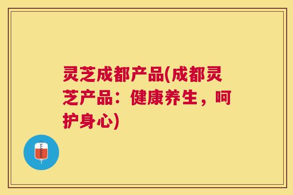灵芝成都产品(成都灵芝产品:健康养生,呵护身心) 灵芝成都产品(成都灵芝产品:健康养生,呵护身心)