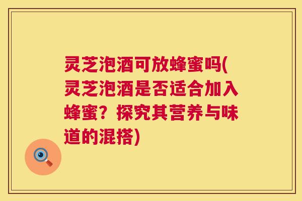 灵芝泡酒可放蜂蜜吗(灵芝泡酒是否适合加入蜂蜜?探究其营养与味道的混搭) 灵芝泡酒可放蜂蜜吗(灵芝泡酒是否适合加入蜂蜜?探究其营养与味道的混搭)