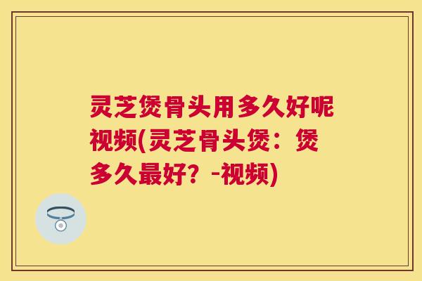 灵芝煲骨头用多久好呢视频(灵芝骨头煲：煲多久好？-视频)