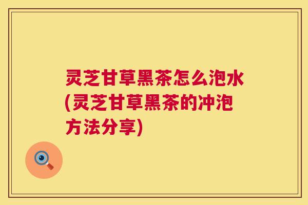 灵芝甘草黑茶怎么泡水(灵芝甘草黑茶的冲泡方法分享) 灵芝甘草黑茶怎么泡水(灵芝甘草黑茶的冲泡方法分享)