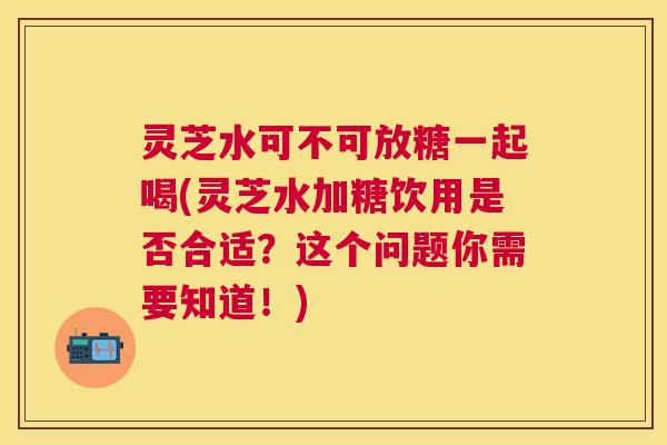 灵芝水可不可放糖一起喝(灵芝水加糖饮用是否合适?这个问题你需要知道!) 灵芝水可不可放糖一起喝(灵芝水加糖饮用是否合适?这个问题你需要知道!)