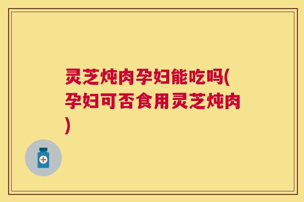 灵芝炖肉孕妇能吃吗(孕妇可否食用灵芝炖肉) 灵芝炖肉孕妇能吃吗(孕妇可否食用灵芝炖肉)