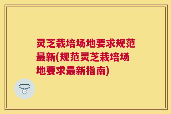 灵芝栽培场地要求规范新(规范灵芝栽培场地要求新指南) 灵芝栽培场地要求规范新(规范灵芝栽培场地要求新指南)